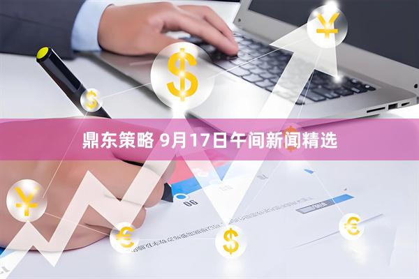 鼎东策略 9月17日午间新闻精选
