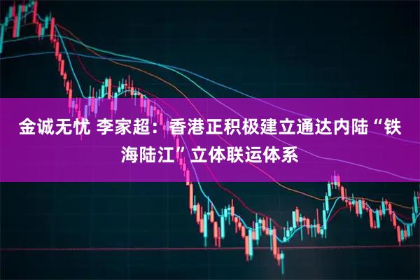 金诚无忧 李家超：香港正积极建立通达内陆“铁海陆江”立体联运体系