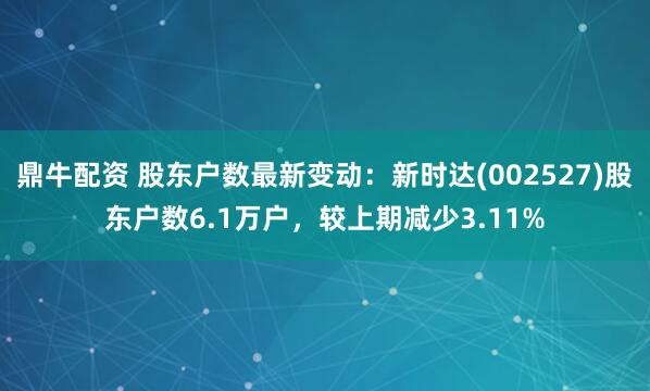 鼎牛配资 股东户数最新变动：新时达(002527)股东户数6.1万户，较上期减少3.11%