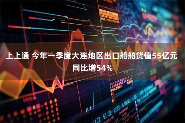 上上通 今年一季度大连地区出口船舶货值55亿元 同比增54%