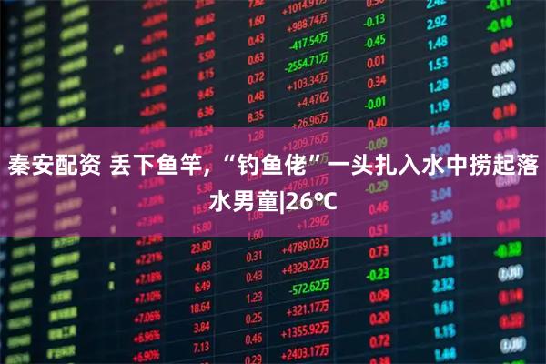 秦安配资 丢下鱼竿, “钓鱼佬”一头扎入水中捞起落水男童|26℃