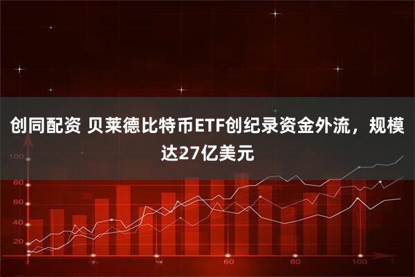 创同配资 贝莱德比特币ETF创纪录资金外流，规模达27亿美元