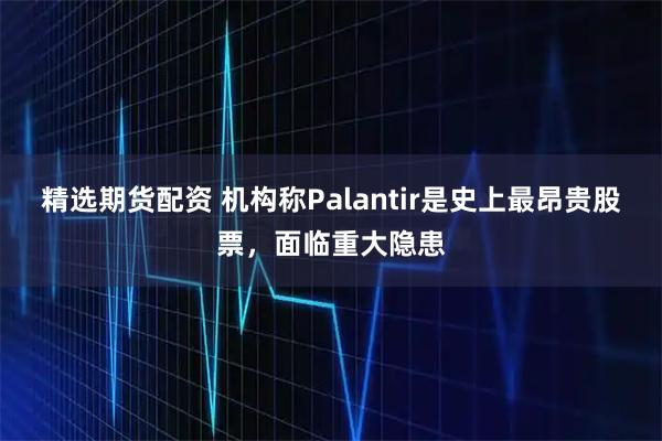 精选期货配资 机构称Palantir是史上最昂贵股票，面临重大隐患