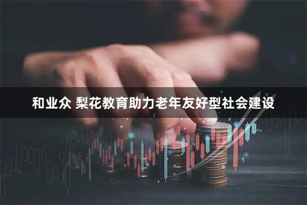 和业众 梨花教育助力老年友好型社会建设
