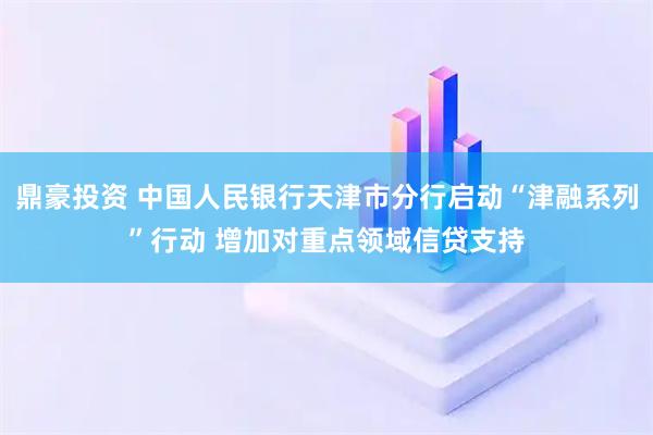 鼎豪投资 中国人民银行天津市分行启动“津融系列”行动 增加对重点领域信贷支持